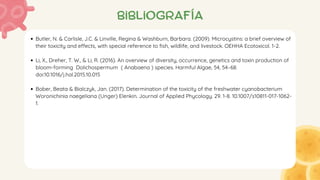 bibliografía
Butler, N. & Carlisle, J.C. & Linville, Regina & Washburn, Barbara. (2009). Microcystins: a brief overview of
their toxicity and effects, with special reference to fish, wildlife, and livestock. OEHHA Ecotoxicol. 1-2.
Li, X., Dreher, T. W., & Li, R. (2016). An overview of diversity, occurrence, genetics and toxin production of
bloom-forming Dolichospermum ( Anabaena ) species. Harmful Algae, 54, 54–68.
doi:10.1016/j.hal.2015.10.015
Bober, Beata & Bialczyk, Jan. (2017). Determination of the toxicity of the freshwater cyanobacterium
Woronichinia naegeliana (Unger) Elenkin. Journal of Applied Phycology. 29. 1-8. 10.1007/s10811-017-1062-
1.
 