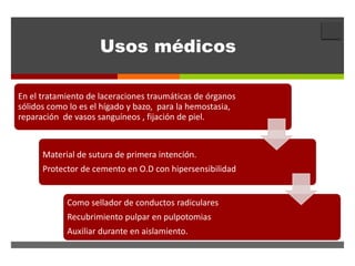 
                     Usos médicos

En el tratamiento de laceraciones traumáticas de órganos
sólidos como lo es el hígado y bazo, para la hemostasia,
reparación de vasos sanguíneos , fijación de piel.



      Material de sutura de primera intención.
      Protector de cemento en O.D con hipersensibilidad


            Como sellador de conductos radiculares
            Recubrimiento pulpar en pulpotomias
                                 Caries
            Auxiliar durante en aislamiento.
 