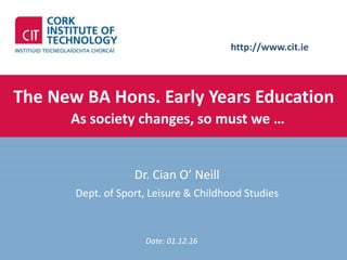 http://www.cit.ie
The New BA Hons. Early Years Education
As society changes, so must we …
Dr. Cian O’ Neill
Dept. of Sport, Leisure & Childhood Studies
Date: 01.12.16
 