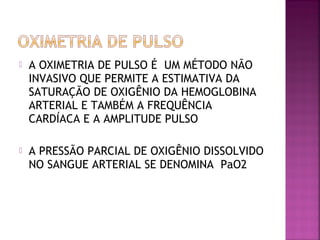  A OXIMETRIA DE PULSO É UM MÉTODO NÃO
INVASIVO QUE PERMITE A ESTIMATIVA DA
SATURAÇÃO DE OXIGÊNIO DA HEMOGLOBINA
ARTERIAL E TAMBÉM A FREQUÊNCIA
CARDÍACA E A AMPLITUDE PULSO
 A PRESSÃO PARCIAL DE OXIGÊNIO DISSOLVIDO
NO SANGUE ARTERIAL SE DENOMINA PaO2
 