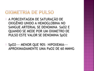  A PORCENTAGEM DE SATURAÇÃO DE
OXIGÊNIO UNIDO A HEMOGLOBINA NO
SANGUE ARTERIAL SE DENOMINA SaO2 E
QUANDO SE MEDE POR UM OXIMETRO DE
PULSO ESTE VALOR SE DENOMINA SpO2
 SpO2--- MENOR QUE 90%– HIPOXEMIA---
APROXIMADAMENTE UMA PaO2 DE 60 MMHG
 