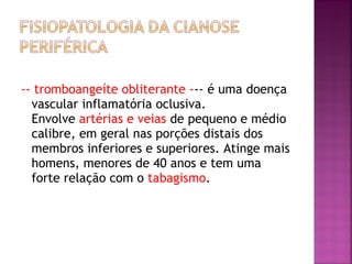 -- tromboangeíte obliterante --- é uma doença
vascular inflamatória oclusiva.
Envolve artérias e veias de pequeno e médio
calibre, em geral nas porções distais dos
membros inferiores e superiores. Atinge mais
homens, menores de 40 anos e tem uma
forte relação com o tabagismo.
 