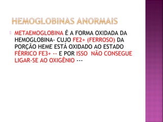  METAEMOGLOBINA É A FORMA OXIDADA DA
HEMOGLOBINA- CUJO FE2+ (FERROSO) DA
PORÇÃO HEME ESTÁ OXIDADO AO ESTADO
FÉRRICO FE3+ -- E POR ISSO NÃO CONSEGUE
LIGAR-SE AO OXIGÊNIO ---
 