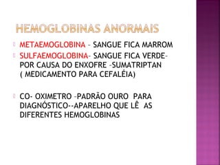  METAEMOGLOBINA – SANGUE FICA MARROM
 SULFAEMOGLOBINA– SANGUE FICA VERDE–
POR CAUSA DO ENXOFRE –SUMATRIPTAN
( MEDICAMENTO PARA CEFALÉIA)
 CO- OXIMETRO –PADRÃO OURO PARA
DIAGNÓSTICO--APARELHO QUE LÊ AS
DIFERENTES HEMOGLOBINAS
 