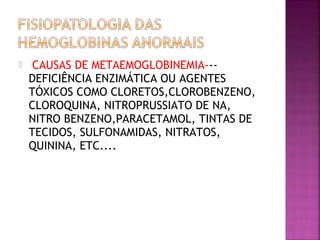  CAUSAS DE METAEMOGLOBINEMIA---
DEFICIÊNCIA ENZIMÁTICA OU AGENTES
TÓXICOS COMO CLORETOS,CLOROBENZENO,
CLOROQUINA, NITROPRUSSIATO DE NA,
NITRO BENZENO,PARACETAMOL, TINTAS DE
TECIDOS, SULFONAMIDAS, NITRATOS,
QUININA, ETC....
 