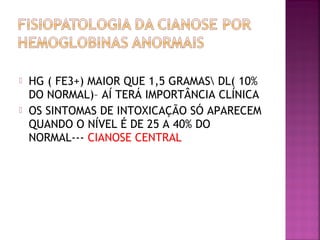 HG ( FE3+) MAIOR QUE 1,5 GRAMAS DL( 10%
DO NORMAL)– AÍ TERÁ IMPORTÂNCIA CLÍNICA
 OS SINTOMAS DE INTOXICAÇÃO SÓ APARECEM
QUANDO O NÍVEL É DE 25 A 40% DO
NORMAL--- CIANOSE CENTRAL
 