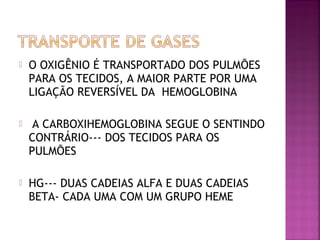  O OXIGÊNIO É TRANSPORTADO DOS PULMÕES
PARA OS TECIDOS, A MAIOR PARTE POR UMA
LIGAÇÃO REVERSÍVEL DA HEMOGLOBINA
 A CARBOXIHEMOGLOBINA SEGUE O SENTINDO
CONTRÁRIO--- DOS TECIDOS PARA OS
PULMÕES
 HG--- DUAS CADEIAS ALFA E DUAS CADEIAS
BETA- CADA UMA COM UM GRUPO HEME
 