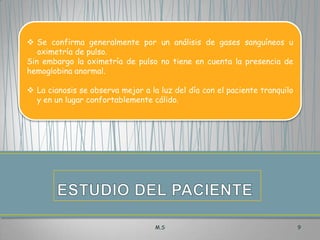  Se confirma generalmente por un análisis de gases sanguíneos u
oximetría de pulso.
Sin embargo la oximetría de pulso no tiene en cuenta la presencia de
hemoglobina anormal.
 La cianosis se observa mejor a la luz del día con el paciente tranquilo
y en un lugar confortablemente cálido.

M.S

9

 