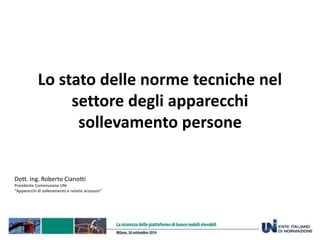 Lo stato delle norme tecniche nel 
settore degli apparecchi 
sollevamento persone 
Dott. Ing. Roberto Cianotti 
Presidente Commissione UNI 
“Apparecchi di sollevamento e relativi accessori” 
 