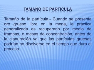 TAMAÑO DE PARTÍCULA
Tamaño de la partícula.- Cuando se presenta
oro grueso libre en la mena, la práctica
generalizada es recuperarlo por medio de
trampas, o mesas de concentración, antes de
la cianuración ya que las partículas gruesas
podrían no disolverse en el tiempo que dura el
proceso.
 