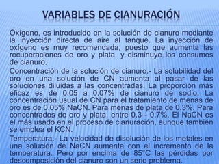 VARIABLES DE CIANURACIÓN
Oxígeno, es introducido en la solución de cianuro mediante
la inyección directa de aire al tanque. La inyección de
oxígeno es muy recomendada, puesto que aumenta las
recuperaciones de oro y plata, y disminuye los consumos
de cianuro.
Concentración de la solución de cianuro.- La solubilidad del
oro en una solución de CN aumenta al pasar de las
soluciones diluidas a las concentradas. La proporción más
eficaz es de 0.05 a 0.07% de cianuro de sodio. La
concentración usual de CN para el tratamiento de menas de
oro es de 0.05% NaCN. Para menas de plata de 0.3%. Para
concentrados de oro y plata, entre 0.3 - 0.7%. El NaCN es
el más usado en el proceso de cianuración, aunque también
se emplea el KCN.
Temperatura.- La velocidad de disolución de los metales en
una solución de NaCN aumenta con el incremento de la
temperatura. Pero por encima de 85°C las pérdidas por
descomposición del cianuro son un serio problema.
 