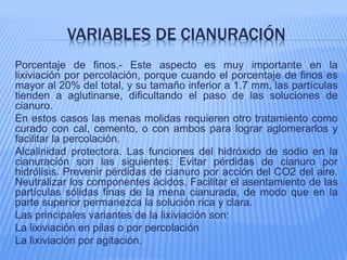 VARIABLES DE CIANURACIÓN
Porcentaje de finos.- Este aspecto es muy importante en la
lixiviación por percolación, porque cuando el porcentaje de finos es
mayor al 20% del total, y su tamaño inferior a 1.7 mm, las partículas
tienden a aglutinarse, dificultando el paso de las soluciones de
cianuro.
En estos casos las menas molidas requieren otro tratamiento como
curado con cal, cemento, o con ambos para lograr aglomerarlos y
facilitar la percolación.
Alcalinidad protectora. Las funciones del hidróxido de sodio en la
cianuración son las siguientes: Evitar pérdidas de cianuro por
hidrólisis. Prevenir pérdidas de cianuro por acción del CO2 del aire.
Neutralizar los componentes ácidos. Facilitar el asentamiento de las
partículas sólidas finas de la mena cianurada, de modo que en la
parte superior permanezca la solución rica y clara.
Las principales variantes de la lixiviación son:
La lixiviación en pilas o por percolación
La lixiviación por agitación.
 