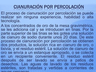 CIANURACIÓN POR PERCOLACIÓN
El proceso de cianuración por percolación se puede
realizar sin ninguna experiencia, habilidad o alta
tecnología.
A los concentrados de oro de la mesa gravimétrica,
se les adiciona cal y se introducen en tinas. Por la
parte superior de las tinas se les gotea una solución
de cianuro de sodio durante unos 20 días. De este
proceso de cianuración por percolación se obtienen
dos productos, la solución rica en cianuro de oro, o
lixivia, y el residuo estéril. La solución de cianuro de
oro se envía a un estanque apropiado, o se colecta
en un recipiente conveniente. El residuo estéril
después de ser lavado se envía a patios de
desechos. Las aguas de lavado de los residuos
estériles, son tratadas y vertidas a corrientes de
 