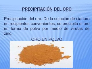 PRECIPITACIÓN DEL ORO
Precipitación del oro. De la solución de cianuro
en recipientes convenientes, se precipita el oro
en forma de polvo por medio de virutas de
zinc.
ORO EN POLVO
 
