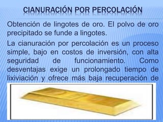 CIANURACIÓN POR PERCOLACIÓN
Obtención de lingotes de oro. El polvo de oro
precipitado se funde a lingotes.
La cianuración por percolación es un proceso
simple, bajo en costos de inversión, con alta
seguridad de funcionamiento. Como
desventajas exige un prolongado tiempo de
lixiviación y ofrece más baja recuperación de
oro.
 