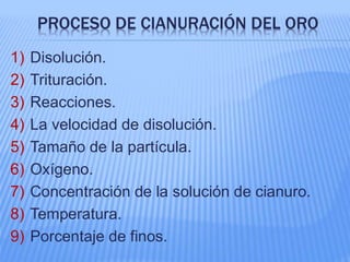 PROCESO DE CIANURACIÓN DEL ORO
1) Disolución.
2) Trituración.
3) Reacciones.
4) La velocidad de disolución.
5) Tamaño de la partícula.
6) Oxígeno.
7) Concentración de la solución de cianuro.
8) Temperatura.
9) Porcentaje de finos.
 