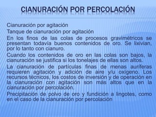 CIANURACIÓN POR PERCOLACIÓN
Cianuración por agitación
Tanque de cianuración por agitación
En los finos de las colas de procesos gravimétricos se
presentan todavía buenos contenidos de oro. Se lixivian,
por lo tanto con cianuro.
Cuando los contenidos de oro en las colas son bajos, la
cianuración se justifica si los tonelajes de ellas son altos.
La cianuración de partículas finas de menas auríferas
requieren agitación y adición de aire y/u oxígeno. Los
recursos técnicos, los costos de inversión y de operación en
la cianuración con agitación son más altos que en la
cianuración por percolación.
Precipitación de polvo de oro y fundición a lingotes, como
en el caso de la cianuración por percolación
 