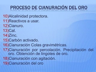PROCESO DE CIANURACIÓN DEL ORO
10)Alcalinidad protectora.
11)Reactivos a usar.
12)Cianuro.
13)Cal.
14)Zinc.
15)Carbón activado.
16)Cianuración Colas gravimétricas.
17)Cianuración por percolación. Precipitación del
oro. Obtención de lingotes de oro.
18)Cianuración con agitación.
19)Cianuración del oro
 