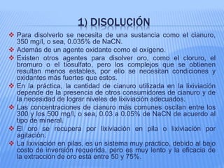 1) DISOLUCIÓN
 Para disolverlo se necesita de una sustancia como el cianuro,
350 mg/l, o sea, 0.035% de NaCN.
 Además de un agente oxidante como el oxígeno.
 Existen otros agentes para disolver oro, como el cloruro, el
bromuro o el tiosulfato, pero los complejos que se obtienen
resultan menos estables, por ello se necesitan condiciones y
oxidantes más fuertes que estos.
 En la práctica, la cantidad de cianuro utilizada en la lixiviación
depende de la presencia de otros consumidores de cianuro y de
la necesidad de lograr niveles de lixiviación adecuados.
 Las concentraciones de cianuro más comunes oscilan entre los
300 y los 500 mg/l, o sea, 0.03 a 0.05% de NaCN de acuerdo al
tipo de mineral.
 El oro se recupera por lixiviación en pila o lixiviación por
agitación.
 La lixiviación en pilas, es un sistema muy práctico, debido al bajo
costo de inversión requerida, pero es muy lento y la eficacia de
la extracción de oro está entre 50 y 75%.
 