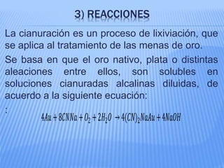 3) REACCIONES
La cianuración es un proceso de lixiviación, que
se aplica al tratamiento de las menas de oro.
Se basa en que el oro nativo, plata o distintas
aleaciones entre ellos, son solubles en
soluciones cianuradas alcalinas diluidas, de
acuerdo a la siguiente ecuación:
:
4𝐴𝑢+8𝐶𝑁𝑁𝑎+ 𝑂2 +2𝐻2 𝑂 →4(𝐶𝑁)2 𝑁𝑎𝐴𝑢+4𝑁𝑎𝑂𝐻
 