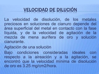 VELOCIDAD DE DILUCIÓN
La velocidad de disolución, de los metales
preciosos en soluciones de cianuro depende del
área superficial del metal en contacto con la fase
líquida, y de la velocidad de agitación de la
mezcla de mena aurífera de oro y solución
cianurante.
Agitación de una solución
Bajo condiciones consideradas ideales con
respecto a la aireación y a la agitación, se
encontró que la velocidad mínima de disolución
de oro es 3.25 mg/cm2/hora.
 