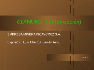 11/08/14
EMPRESA MINERA ISCAYCRUZ S.A.
Expositor: Luis Alberto Huamán Asto.
CIANURO ( Intoxicación)
 