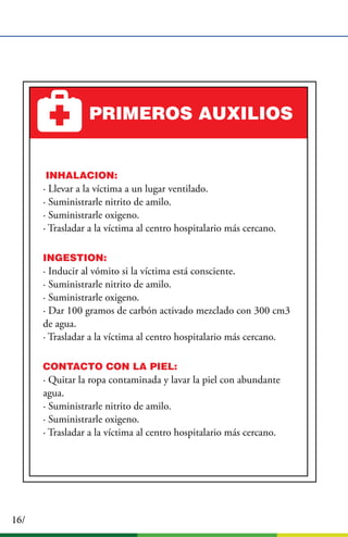 16/
PRIMEROS AUXILIOS
IINHALACION:
· Llevar a la víctima a un lugar ventilado.
· Suministrarle nitrito de amilo.
· Suministrarle oxigeno.
· Trasladar a la víctima al centro hospitalario más cercano.
INGESTION:
· Inducir al vómito si la víctima está consciente.
· Suministrarle nitrito de amilo.
· Suministrarle oxigeno.
· Dar 100 gramos de carbón activado mezclado con 300 cm3
de agua.
· Trasladar a la víctima al centro hospitalario más cercano.
CONTACTO CON LA PIEL:
· Quitar la ropa contaminada y lavar la piel con abundante
agua.
· Suministrarle nitrito de amilo.
· Suministrarle oxigeno.
· Trasladar a la víctima al centro hospitalario más cercano.
 