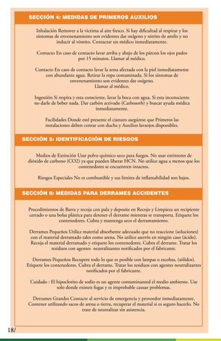 18/18/
Inhalación Remover a la víctima al aire fresco. Si hay diﬁcultad al respirar y los
síntomas de envenenamiento son evidentes dar oxígeno y nitrito de amilo y no
inducir al vómito. Contactar un médico inmediatamente.
Contacto En caso de contacto lavar arriba y abajo de los párcon los ojos pados
por 15 minutos. Llamar al médico.
Contacto En caso de contacto lavar la zona afectada con la piel inmediatamente
con abundante agua. Retirar la ropa contaminada. Si los síntomas de
envenenamiento son evidentes dar oxígeno.
Llamar al médico.
Ingestión Si respira y esta consciente, lavar la boca con agua. Si esta inconsciente
no darle de beber nada. Dar carbón activado (Carbosorb) y buscar ayuda médica
inmediatamente.
Facilidades Donde esté presente el cianuro asegúrese que Primeros las
instalaciones deben contar con ducha y Auxilios lavaojos disponibles.
SECCIÓN 4: MEDIDAS DE PRIMEROS AUXILIOS
SECCIÓN 5: IDENTIFICACIÓN DE RIESGOS
Medios de Extinción Usar polvo químico seco para fuegos. No usar extintores de
dióxido de carbono (CO2) ya que pueden liberar HCN. No utilice agua a menos que los
contenedores se encuentren intactos.
Riesgos Especiales No es combustible y sus límites de inﬂamabilidad son bajos.
SECCIÓN 6: MEDIDAS PARA DERRAMES ACCIDENTES
Procedimientos de Barra y recoja con pala y deposite en Recojo y Limpieza un recipiente
cerrado o una bolsa plástica para detener el derrame mientras se transporta. Etiquete los
contenedores. Cubra y mantenga seco el derramamiento.
Derrames Pequeños Utilice material absorbente adecuado que no reaccione (soluciones)
con el material derramado tales como arena. No utilice aserrín en ningún caso (ácido).
Recoja el material derramado y etiquete los contenedores. Cubra el derrame. Tratar los
residuos con agentes neutralizantes notiﬁcados por el fabricante.
Derrames Pequeños Recupere todo lo que es posible con lampas o escobas, (sólidos).
Etiquete los contenedores. Cubra el derrame. Tratar los residuos con agentes neutralizantes
notiﬁcados por el fabricante.
Cuidado : El hipoclorito de sodio es un agente contaminanted el medio ambiente. Use
solo donde existen fugas y es improbable causar problemas.
Derrames Grandes Contacte al servicio de emergencia y proveedor inmediatamente.
Contener utilizando sacos de arena o tierra, recuperar el material si es seguro hacerlo. No
trate de neutralizar sin asistencia.
 