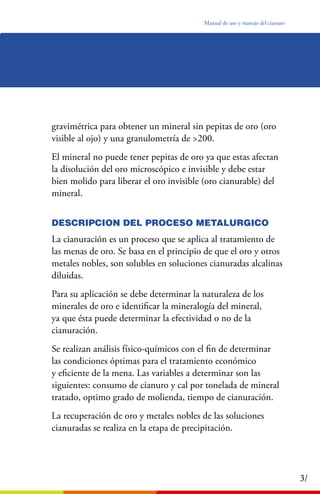 Manual de uso y manejo del cianuro
3/
gravimétrica para obtener un mineral sin pepitas de oro (oro
visible al ojo) y una granulometría de >200.
El mineral no puede tener pepitas de oro ya que estas afectan
la disolución del oro microscópico e invisible y debe estar
bien molido para liberar el oro invisible (oro cianurable) del
mineral.
DESCRIPCION DEL PROCESO METALURGICO
La cianuración es un proceso que se aplica al tratamiento de
las menas de oro. Se basa en el principio de que el oro y otros
metales nobles, son solubles en soluciones cianuradas alcalinas
diluidas.
Para su aplicación se debe determinar la naturaleza de los
minerales de oro e identiﬁcar la mineralogía del mineral,
ya que ésta puede determinar la efectividad o no de la
cianuración.
Se realizan análisis físico-químicos con el ﬁn de determinar
las condiciones óptimas para el tratamiento económico
y eﬁciente de la mena. Las variables a determinar son las
siguientes: consumo de cianuro y cal por tonelada de mineral
tratado, optimo grado de molienda, tiempo de cianuración.
La recuperación de oro y metales nobles de las soluciones
cianuradas se realiza en la etapa de precipitación.
 