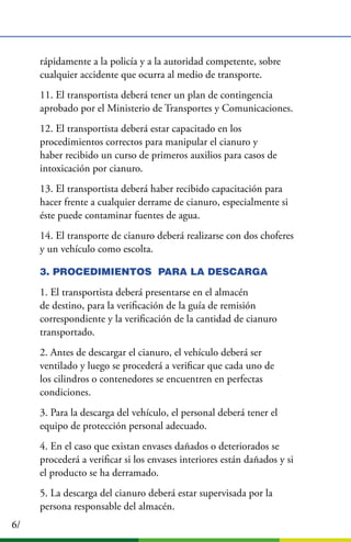 6/
rápidamente a la policía y a la autoridad competente, sobre
cualquier accidente que ocurra al medio de transporte.
11. El transportista deberá tener un plan de contingencia
aprobado por el Ministerio de Transportes y Comunicaciones.
12. El transportista deberá estar capacitado en los
procedimientos correctos para manipular el cianuro y
haber recibido un curso de primeros auxilios para casos de
intoxicación por cianuro.
13. El transportista deberá haber recibido capacitación para
hacer frente a cualquier derrame de cianuro, especialmente si
éste puede contaminar fuentes de agua.
14. El transporte de cianuro deberá realizarse con dos choferes
y un vehículo como escolta.
3. PROCEDIMIENTOS PARA LA DESCARGA
1. El transportista deberá presentarse en el almacén
de destino, para la veriﬁcación de la guía de remisión
correspondiente y la veriﬁcación de la cantidad de cianuro
transportado.
2. Antes de descargar el cianuro, el vehículo deberá ser
ventilado y luego se procederá a veriﬁcar que cada uno de
los cilindros o contenedores se encuentren en perfectas
condiciones.
3. Para la descarga del vehículo, el personal deberá tener el
equipo de protección personal adecuado.
4. En el caso que existan envases dañados o deteriorados se
procederá a veriﬁcar si los envases interiores están dañados y si
el producto se ha derramado.
5. La descarga del cianuro deberá estar supervisada por la
persona responsable del almacén.
 