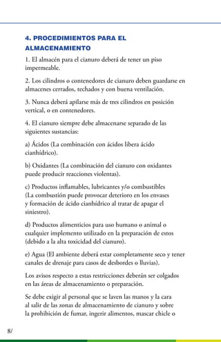 8/
4. PROCEDIMIENTOS PARA EL
ALMACENAMIENTO
1. El almacén para el cianuro deberá de tener un piso
impermeable.
2. Los cilindros o contenedores de cianuro deben guardarse en
almacenes cerrados, techados y con buena ventilación.
3. Nunca deberá apilarse más de tres cilindros en posición
vertical, o en contenedores.
4. El cianuro siempre debe almacenarse separado de las
siguientes sustancias:
a) Ácidos (La combinación con ácidos libera ácido
cianhídrico).
b) Oxidantes (La combinación del cianuro con oxidantes
puede producir reacciones violentas).
c) Productos inﬂamables, lubricantes y/o combustibles
(La combustión puede provocar deterioro en los envases
y formación de ácido cianhídrico al tratar de apagar el
siniestro).
d) Productos alimenticios para uso humano o animal o
cualquier implemento utilizado en la preparación de estos
(debido a la alta toxicidad del cianuro).
e) Agua (El ambiente deberá estar completamente seco y tener
canales de drenaje para casos de desbordes o lluvias).
Los avisos respecto a estas restricciones deberán ser colgados
en las áreas de almacenamiento o preparación.
Se debe exigir al personal que se laven las manos y la cara
al salir de las zonas de almacenamiento de cianuro y sobre
la prohibición de fumar, ingerir alimentos, mascar chicle o
 