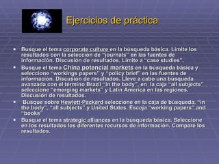 Ejercicios de práctica Busque el tema  corporate culture  en la búsqueda básica. Limite los resultados con la selección de “journals” en las fuentes de información. Discusión de resultados. Limite a “case studies”.  Busque el tema  China potencial markets  en la búsqueda básica y seleccione “workings papers” y “policy brief” en las fuentes de información. Discusión de resultados. Lleve a cabo una búsqueda avanzada con el término Brazil “in the body”, en  la caja “all subjects” seleccione “emerging markets” y Latin America en las regiones. Discusión de resultados. Busque sobre  Hewlett-Packard  seleccione en la caja de búsqueda, “in the body”, “all subjects” y United States. Escoja “working papers” and “books” Busque el tema  strategic alliances  en la búsqueda básica. Seleccione en los resultados los diferentes recursos de información. Compare los resultados.  