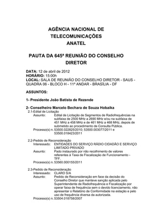 AGÊNCIA NACIONAL DE
TELECOMUNICAÇÕES
ANATEL
PAUTA DA 645ª REUNIÃO DO CONSELHO
DIRETOR
DATA: 12 de abril de 2012
HORÁRIO: 15:00h
LOCAL: SALA DE REUNIÃO DO CONSELHO DIRETOR - SAUS -
QUADRA 06 - BLOCO H - 11º ANDAR - BRASÍLIA - DF
ASSUNTOS:
1- Presidente João Batista de Rezende
2- Conselheiro Marcelo Bechara de Souza Hobaika
2.1-Edital de Licitação
Assunto: Edital de Licitação de Segmentos de Radiofrequências na
subfaixa de 2500 MHz a 2690 MHz e/ou na subfaixa de
451 MHz a 458 MHz e de 461 MHz a 468 MHz, depois de
submetido ao procedimento de Consulta Pública.
Processo(s) n. 53500.022825/2010; 53500.003077/2011 e
53500.018423/2011
2.2-Pedido de Reconsideração
Interessado: ENTIDADES DO SERVIÇO RÁDIO CIDADÃO E SERVIÇO
LIMITADO PRIVADO
Assunto: Pado instaurado por não recolhimento de valores
referentes à Taxa de Fiscalização de Funcionamento -
TFF.
Processo(s) n. 53560.000155/2011
2.3-Pedido de Reconsideração
Interessado: CLARO S/A
Assunto: Pedido de Reconsideração em face da decisão do
Conselho Diretor que manteve sanção aplicada pelo
Superintendente de Radiofrequência e Fiscalização por
operar faixa de frequência sem o devido licenciamento, não
apresentar o Relatório de Conformidade na estação e pelo
uso de frequência diversa da autorizada.
Processo(s) n. 53504.018758/2007
 