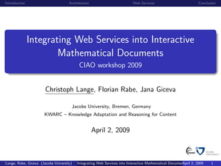 Introduction                         Architecture                        Web Services                          Conclusion




               Integrating Web Services into Interactive
                       Mathematical Documents
                                           CIAO workshop 2009


                       Christoph Lange, Florian Rabe, Jana Giceva

                                      Jacobs University, Bremen, Germany
                      KWARC – Knowledge Adaptation and Reasoning for Content


                                                    April 2, 2009



Lange, Rabe, Giceva (Jacobs University)   Integrating Web Services into Interactive Mathematical Documents 2, 2009
                                                                                                        April         1
 