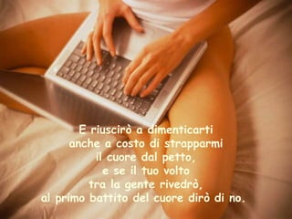 E riuscirò a dimenticarti anche a costo di strapparmi il cuore dal petto, e se il tuo volto tra la gente rivedrò, al primo battito del cuore dirò di no.  