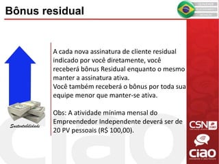 Bônus residual
Sustentabilidade
A cada nova assinatura de cliente residual
indicado por você diretamente, você
receberá bônus Residual enquanto o mesmo
manter a assinatura ativa.
Você também receberá o bônus por toda sua
equipe menor que manter-se ativa.
Obs: A atividade mínima mensal do
Empreendedor Independente deverá ser de
20 PV pessoais (R$ 100,00).
 