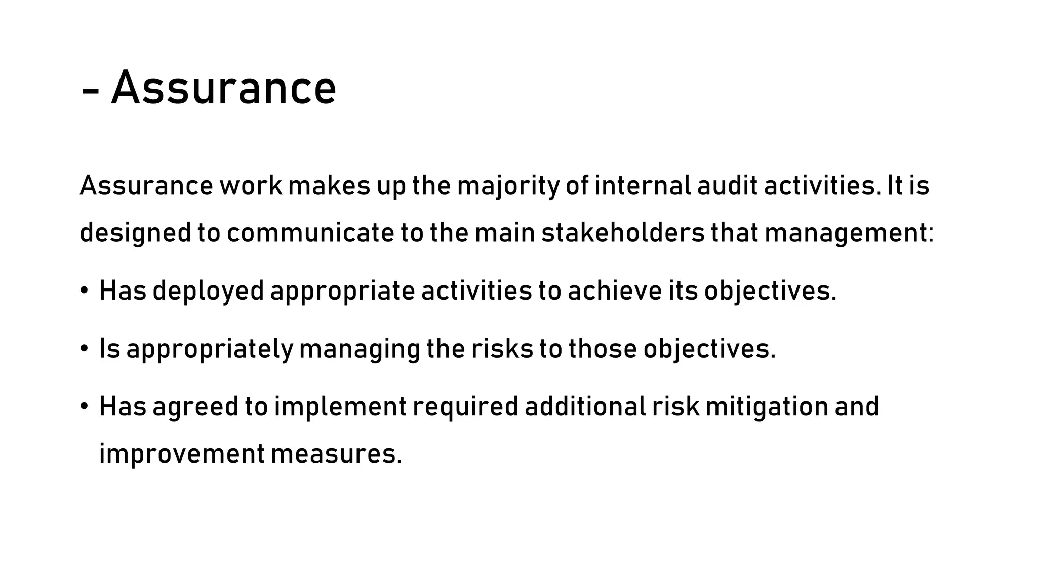 - Assurance
Assurance work makes up the majority of internal audit activities. It is
designed to communicate to the main stakeholders that management:
• Has deployed appropriate activities to achieve its objectives.
• Is appropriately managing the risks to those objectives.
• Has agreed to implement required additional risk mitigation and
improvement measures.
 
