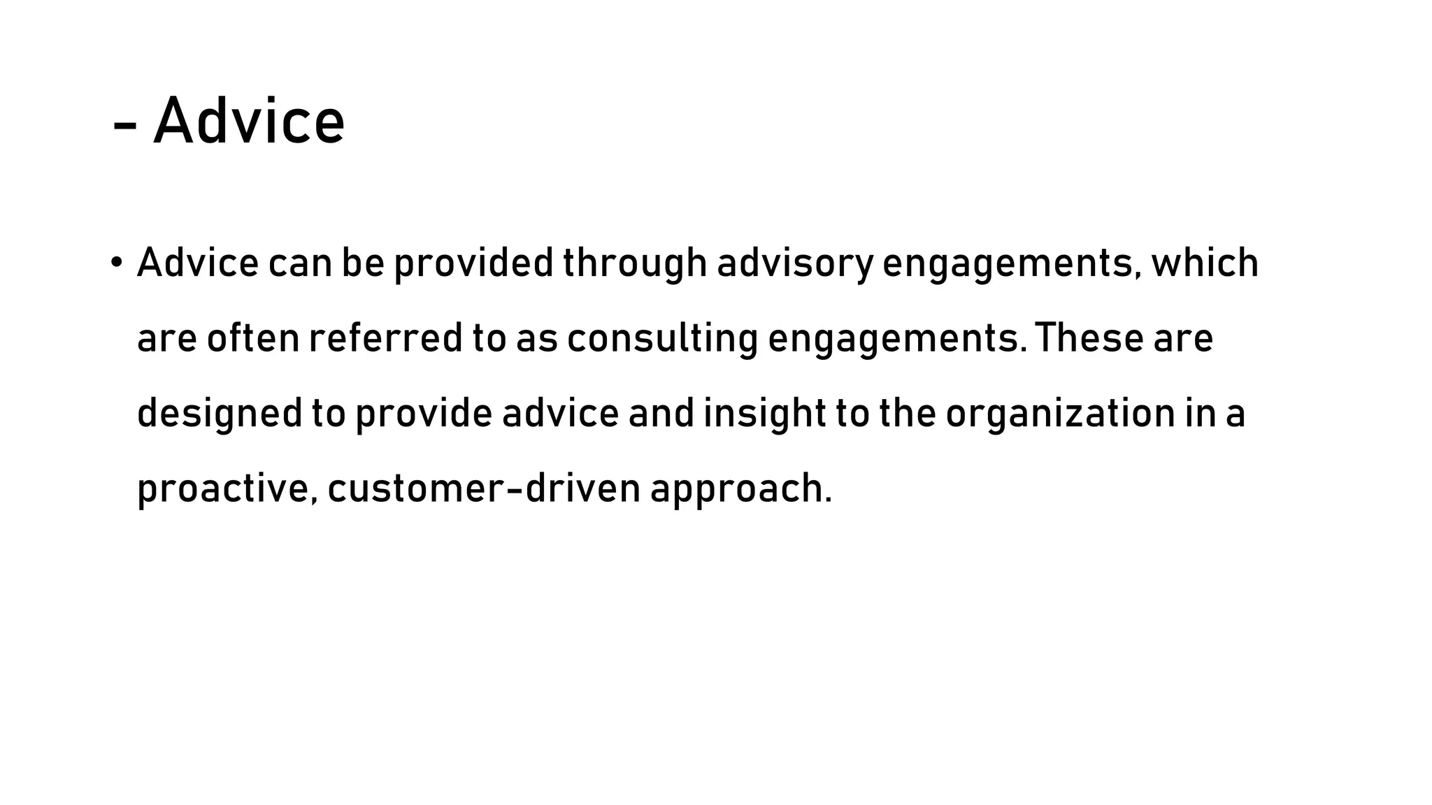 - Advice
• Advice can be provided through advisory engagements, which
are often referred to as consulting engagements. These are
designed to provide advice and insight to the organization in a
proactive, customer-driven approach.
 