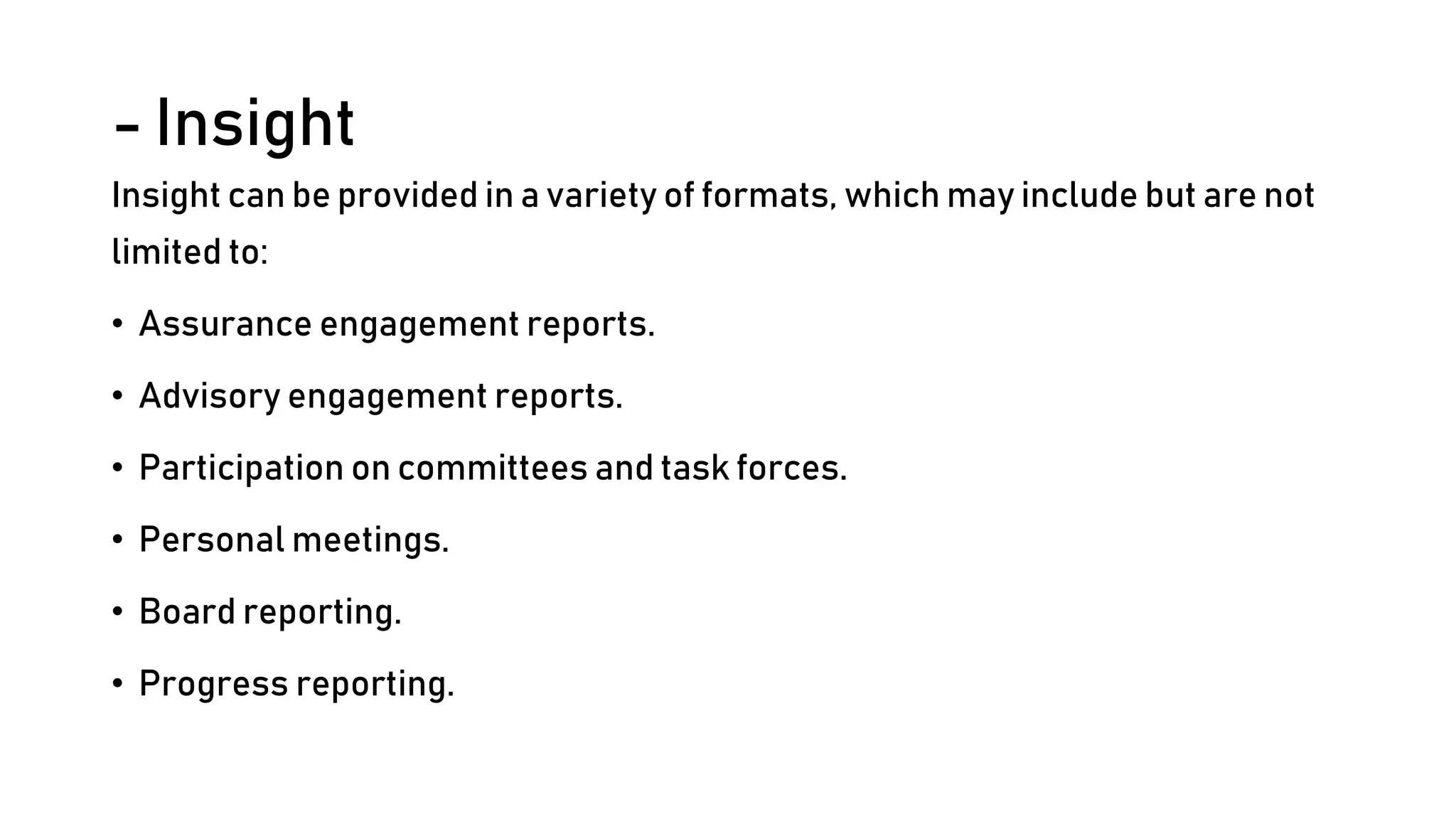 - Insight
Insight can be provided in a variety of formats, which may include but are not
limited to:
• Assurance engagement reports.
• Advisory engagement reports.
• Participation on committees and task forces.
• Personal meetings.
• Board reporting.
• Progress reporting.
 