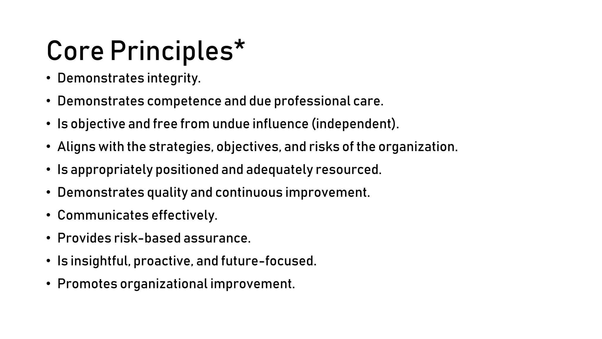 Core Principles*
• Demonstrates integrity.
• Demonstrates competence and due professional care.
• Is objective and free from undue influence (independent).
• Aligns with the strategies, objectives, and risks of the organization.
• Is appropriately positioned and adequately resourced.
• Demonstrates quality and continuous improvement.
• Communicates effectively.
• Provides risk-based assurance.
• Is insightful, proactive, and future-focused.
• Promotes organizational improvement.
 