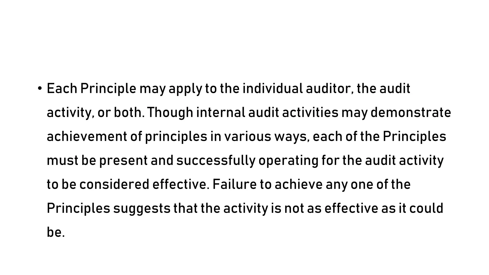 • Each Principle may apply to the individual auditor, the audit
activity, or both. Though internal audit activities may demonstrate
achievement of principles in various ways, each of the Principles
must be present and successfully operating for the audit activity
to be considered effective. Failure to achieve any one of the
Principles suggests that the activity is not as effective as it could
be.
 