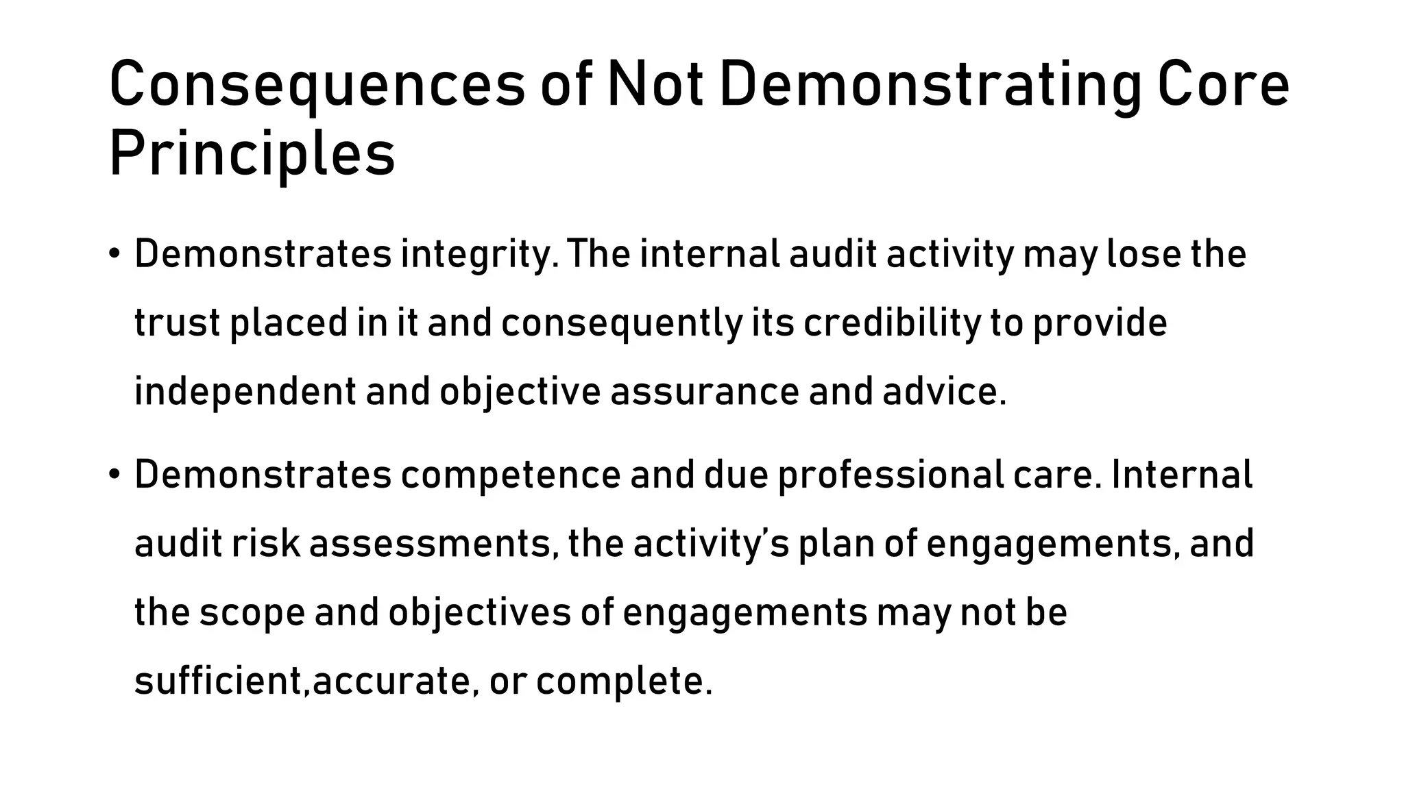 Consequences of Not Demonstrating Core
Principles
• Demonstrates integrity. The internal audit activity may lose the
trust placed in it and consequently its credibility to provide
independent and objective assurance and advice.
• Demonstrates competence and due professional care. Internal
audit risk assessments, the activity’s plan of engagements, and
the scope and objectives of engagements may not be
sufficient,accurate, or complete.
 