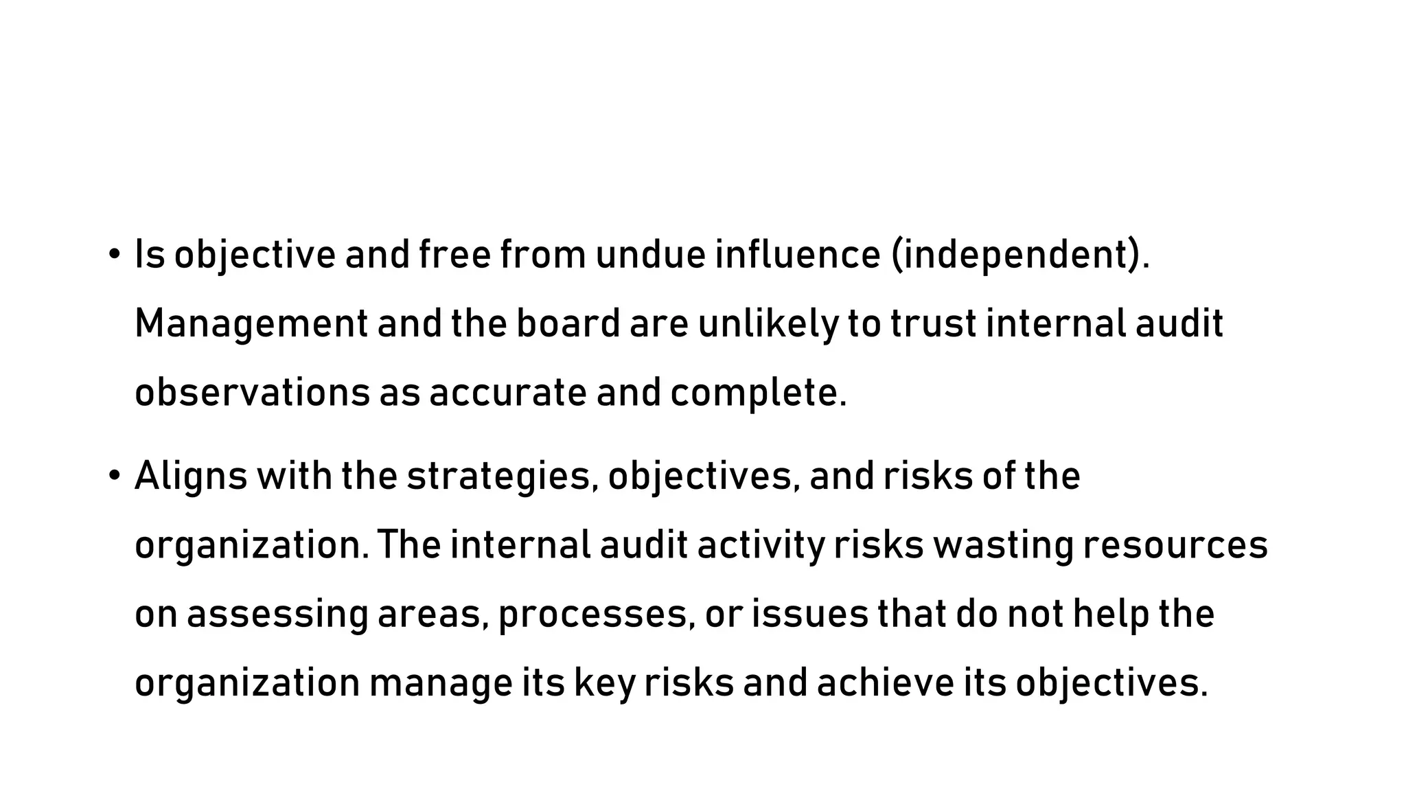 • Is objective and free from undue influence (independent).
Management and the board are unlikely to trust internal audit
observations as accurate and complete.
• Aligns with the strategies, objectives, and risks of the
organization. The internal audit activity risks wasting resources
on assessing areas, processes, or issues that do not help the
organization manage its key risks and achieve its objectives.
 