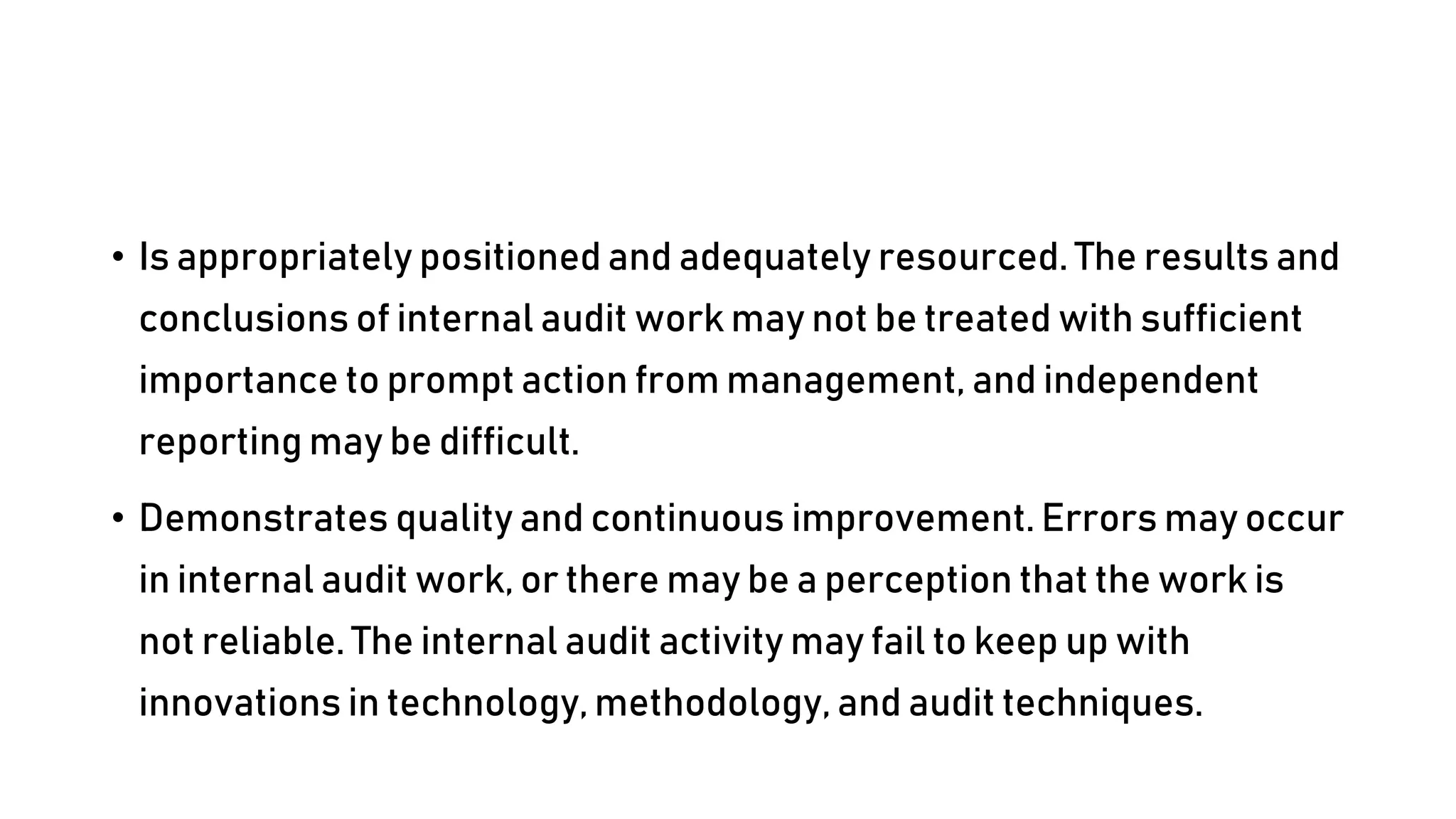 • Is appropriately positioned and adequately resourced. The results and
conclusions of internal audit work may not be treated with sufficient
importance to prompt action from management, and independent
reporting may be difficult.
• Demonstrates quality and continuous improvement. Errors may occur
in internal audit work, or there may be a perception that the work is
not reliable. The internal audit activity may fail to keep up with
innovations in technology, methodology, and audit techniques.
 
