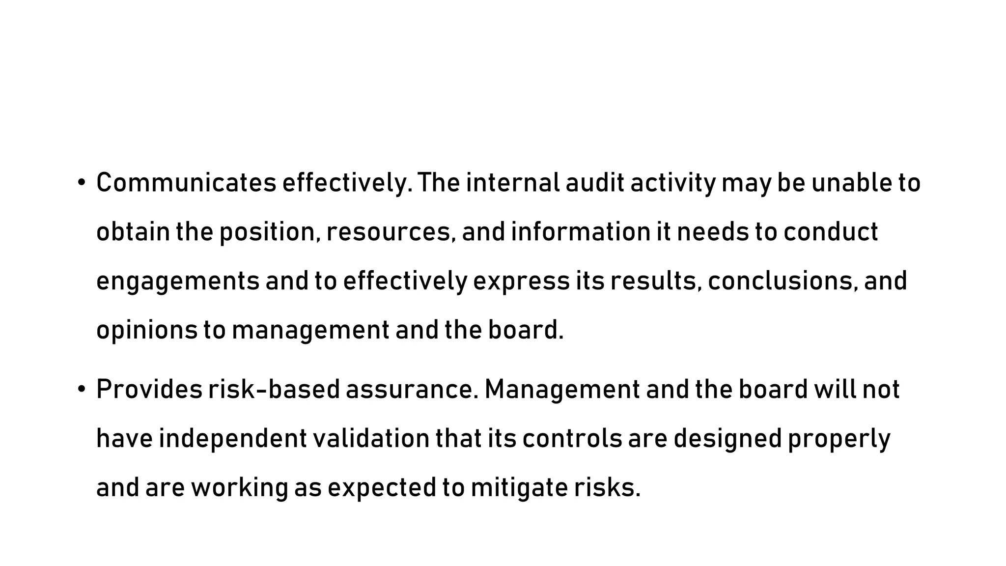 • Communicates effectively. The internal audit activity may be unable to
obtain the position, resources, and information it needs to conduct
engagements and to effectively express its results, conclusions, and
opinions to management and the board.
• Provides risk-based assurance. Management and the board will not
have independent validation that its controls are designed properly
and are working as expected to mitigate risks.
 