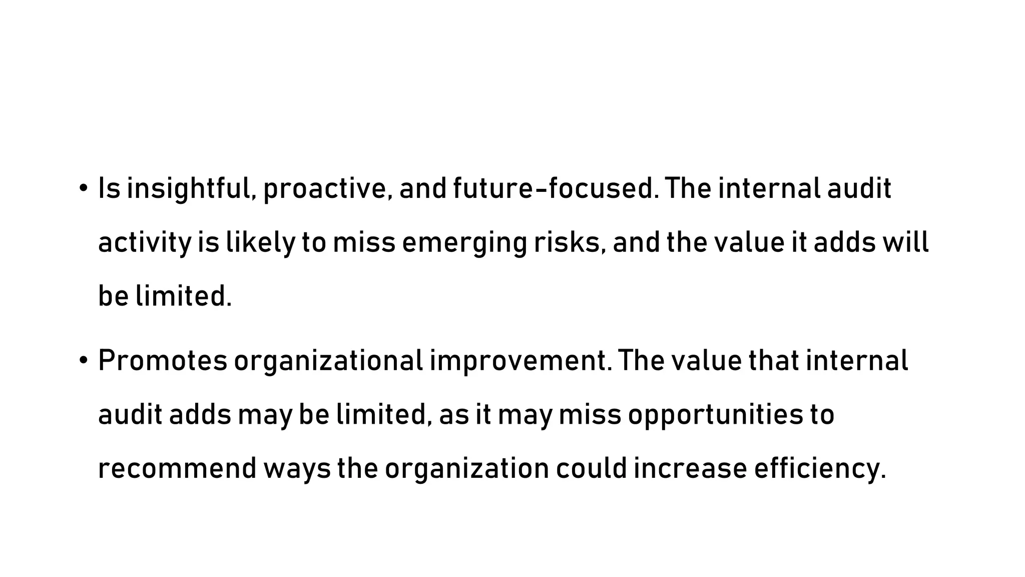 • Is insightful, proactive, and future-focused. The internal audit
activity is likely to miss emerging risks, and the value it adds will
be limited.
• Promotes organizational improvement. The value that internal
audit adds may be limited, as it may miss opportunities to
recommend ways the organization could increase efficiency.
 