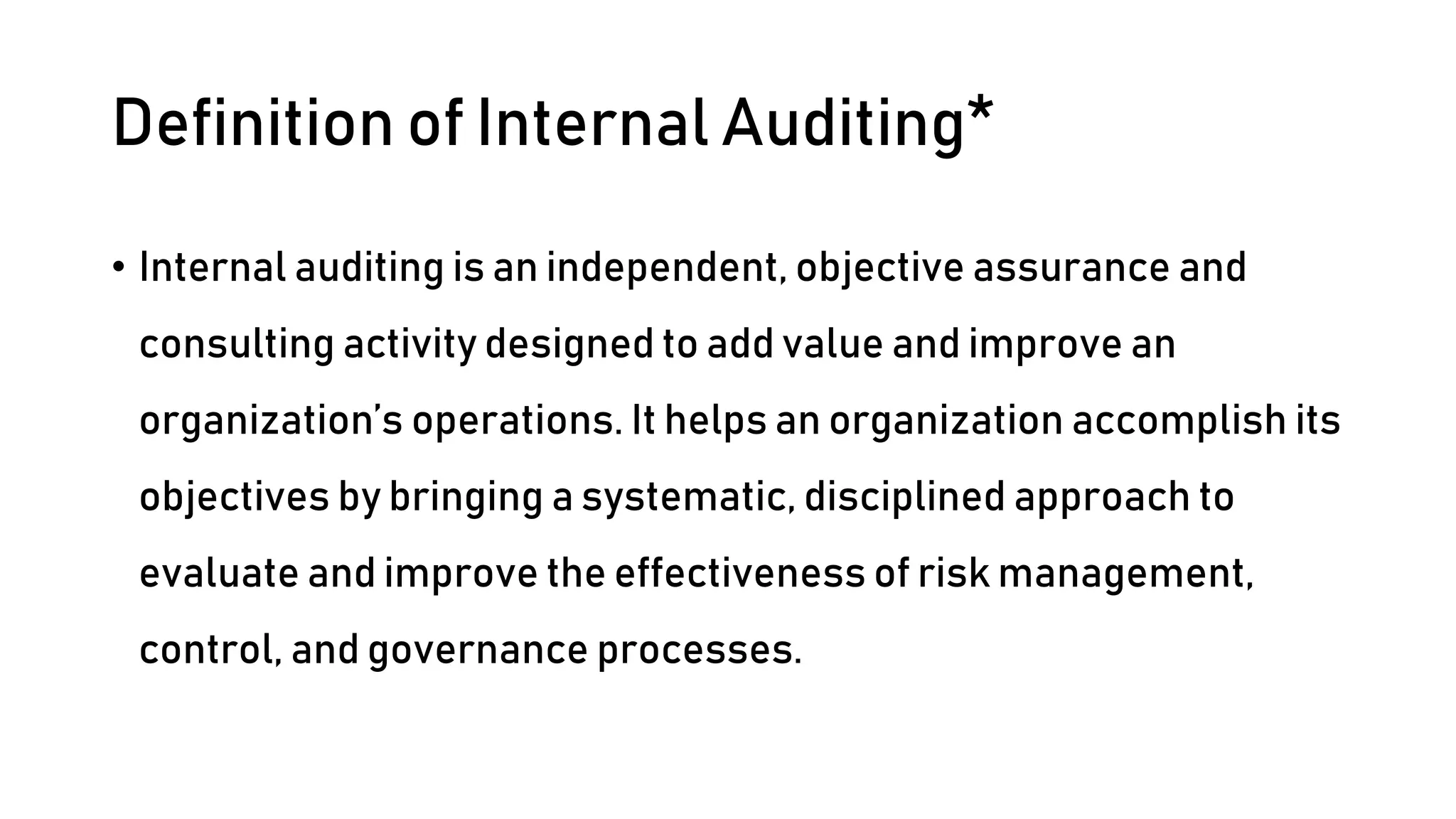 Definition of Internal Auditing*
• Internal auditing is an independent, objective assurance and
consulting activity designed to add value and improve an
organization’s operations. It helps an organization accomplish its
objectives by bringing a systematic, disciplined approach to
evaluate and improve the effectiveness of risk management,
control, and governance processes.
 