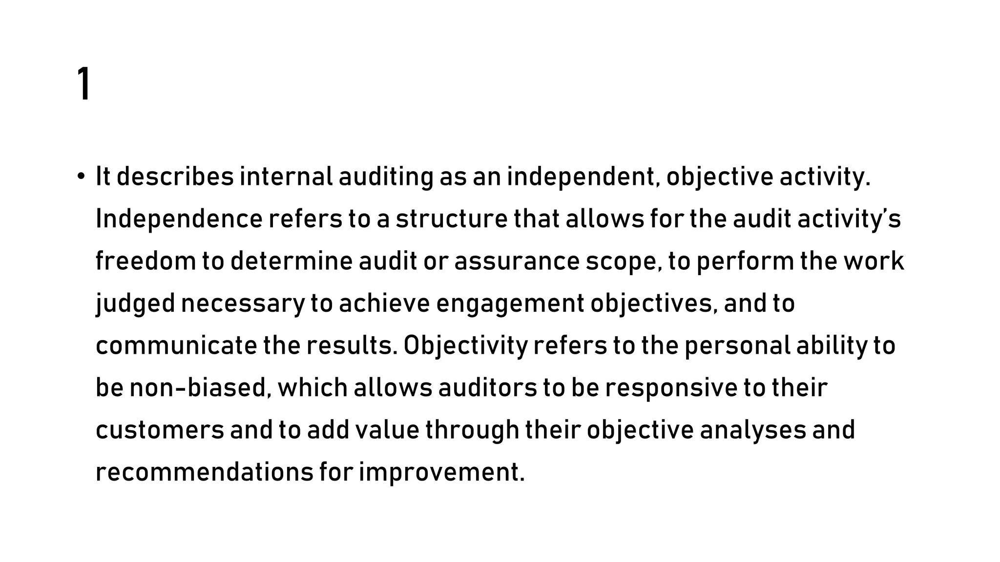 1
• It describes internal auditing as an independent, objective activity.
Independence refers to a structure that allows for the audit activity’s
freedom to determine audit or assurance scope, to perform the work
judged necessary to achieve engagement objectives, and to
communicate the results. Objectivity refers to the personal ability to
be non-biased, which allows auditors to be responsive to their
customers and to add value through their objective analyses and
recommendations for improvement.
 