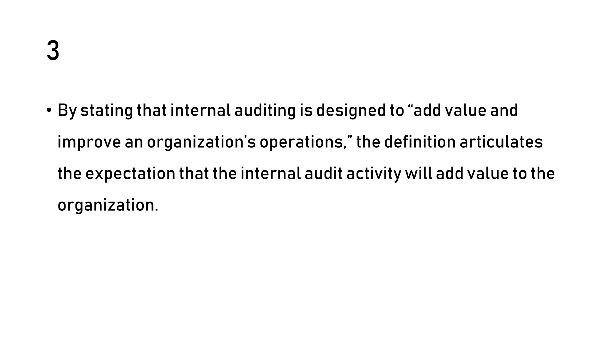 3
• By stating that internal auditing is designed to “add value and
improve an organization’s operations,” the definition articulates
the expectation that the internal audit activity will add value to the
organization.
 