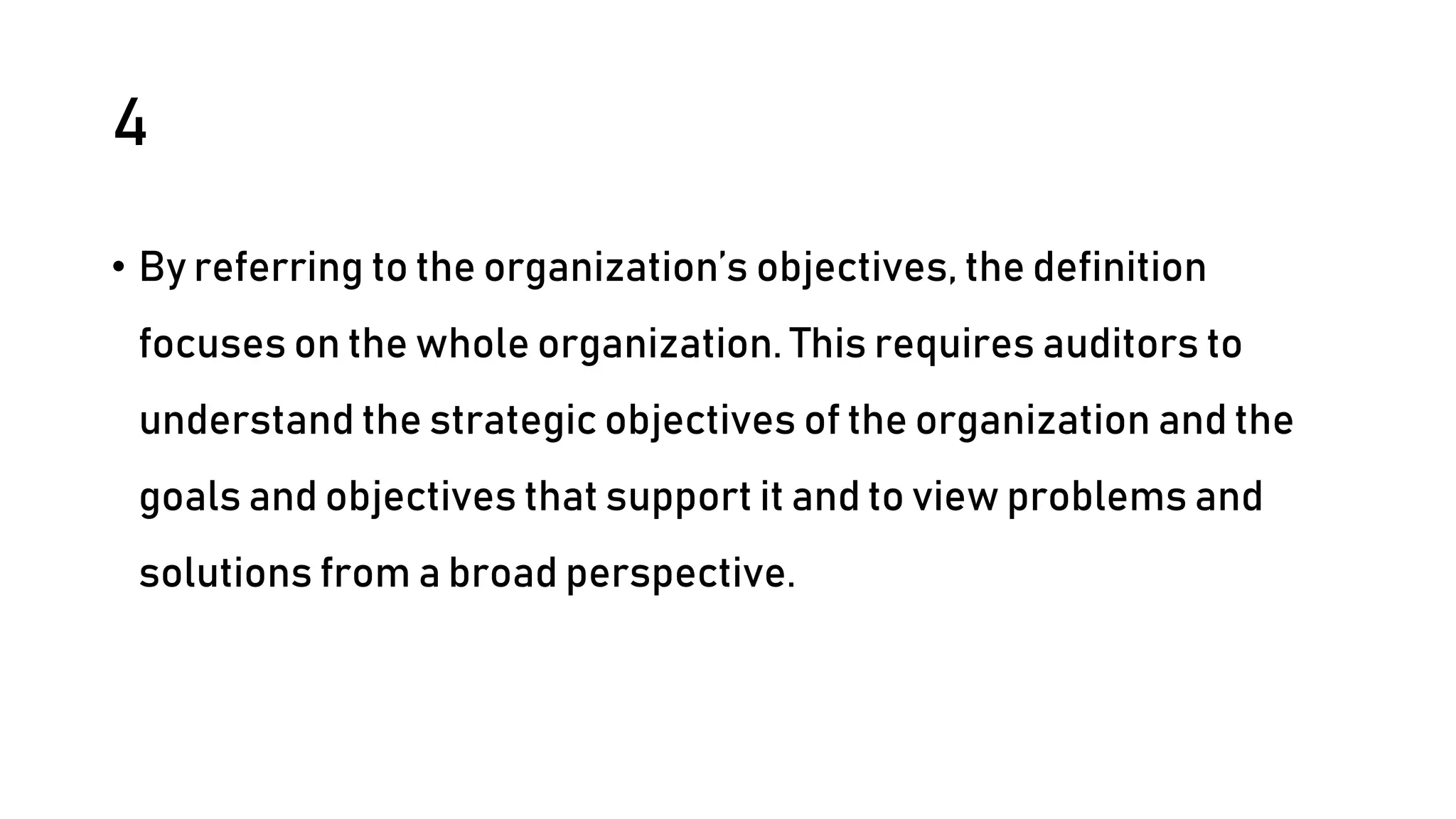 4
• By referring to the organization’s objectives, the definition
focuses on the whole organization. This requires auditors to
understand the strategic objectives of the organization and the
goals and objectives that support it and to view problems and
solutions from a broad perspective.
 